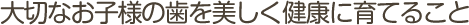 大切なお子様の歯を美しく健康に育てること 